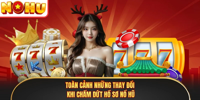 Toàn cảnh những thay đổi khi chấm dứt hồ sơ nổ hũ