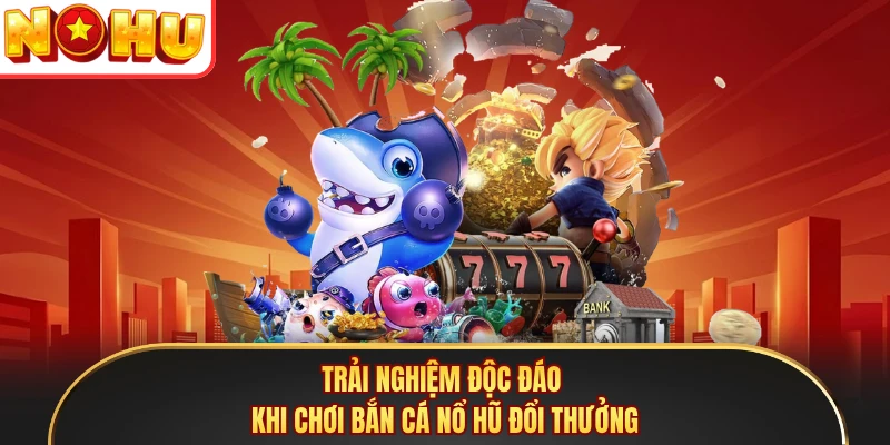 Trải nghiệm độc đáo khi chơi bắn cá nổ hũ đổi thưởng